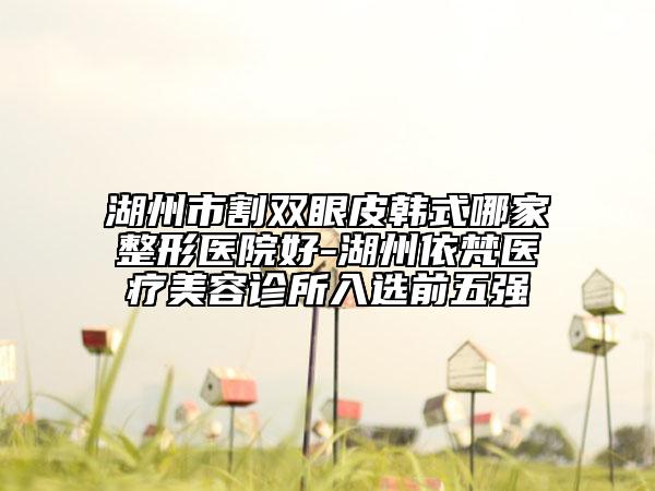 湖州市割双眼皮韩式哪家整形医院好-湖州依梵医疗美容诊所入选前五强
