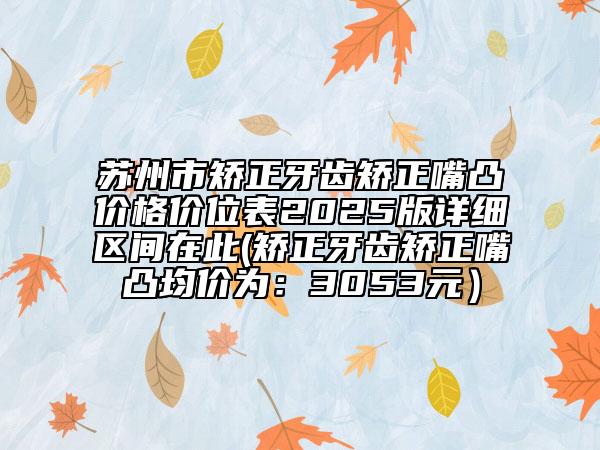 苏州市矫正牙齿矫正嘴凸价格价位表2025版详细区间在此(矫正牙齿矫正嘴凸均价为：3053元）