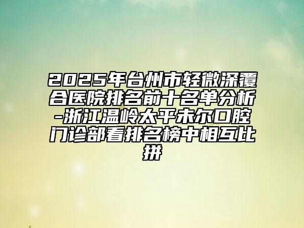 2025年台州市轻微深覆合医院排名前十名单分析-浙江温岭太平未尔口腔门诊部看排名榜中相互比拼