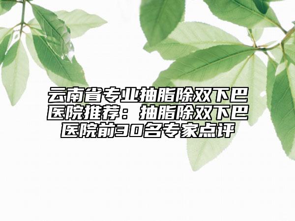 云南省专业抽脂除双下巴医院推荐：抽脂除双下巴医院前30名专家点评