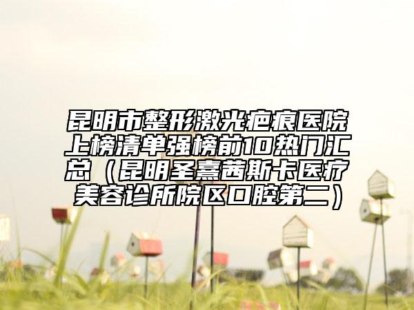 昆明市整形激光疤痕医院上榜清单强榜前10热门汇总（昆明圣熹茜斯卡医疗美容诊所院区口腔第二）