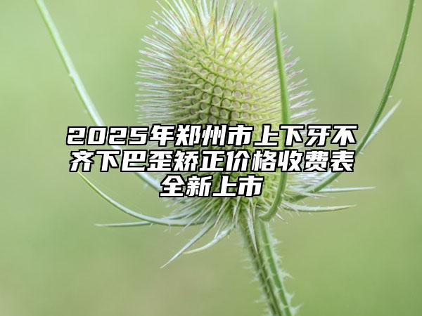 2025年郑州市上下牙不齐下巴歪矫正价格收费表全新上市