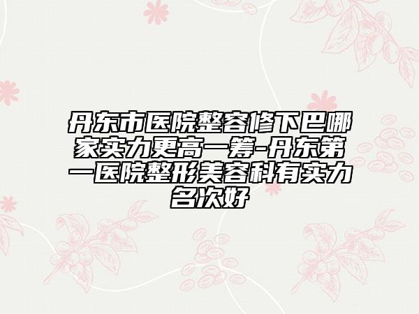 丹东市医院整容修下巴哪家实力更高一筹-丹东第一医院整形美容科有实力名次好