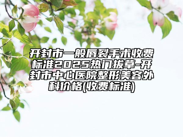 开封市一般唇裂手术收费标准2025热门拔草-开封市中心医院整形美容外科价格(收费标准)
