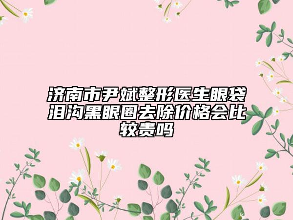 济南市尹斌整形医生眼袋泪沟黑眼圈去除价格会比较贵吗