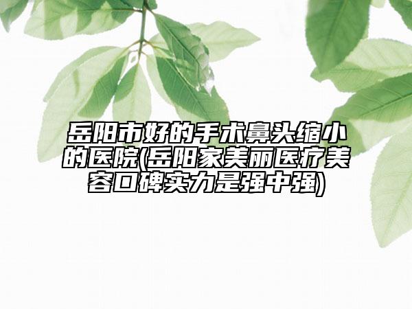 岳阳市好的手术鼻头缩小的医院(岳阳家美丽医疗美容口碑实力是强中强)