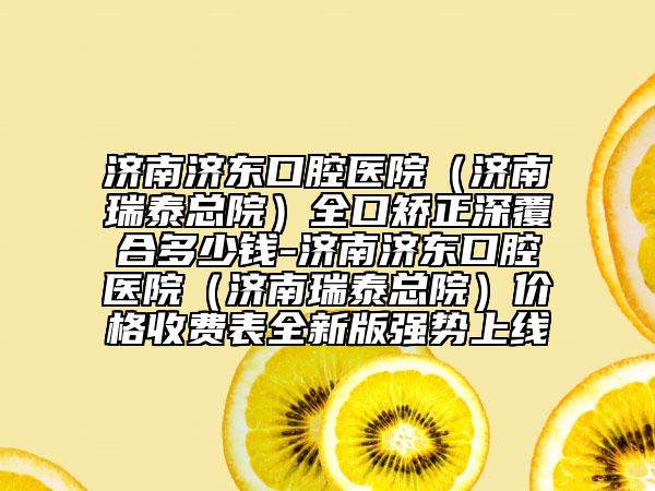 济南济东口腔医院（济南瑞泰总院）全口矫正深覆合多少钱-济南济东口腔医院（济南瑞泰总院）价格收费表全新版强势上线
