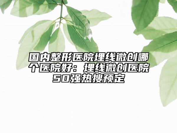 国内整形医院埋线微创哪个医院好：埋线微创医院50强热搜预定