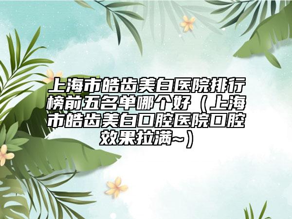 上海市皓齿美白医院排行榜前五名单哪个好（上海市皓齿美白口腔医院口腔效果拉满~）