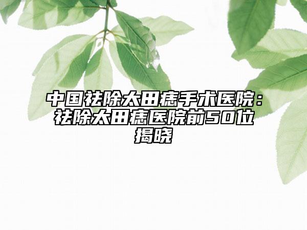 中国祛除太田痣手术医院：祛除太田痣医院前50位揭晓