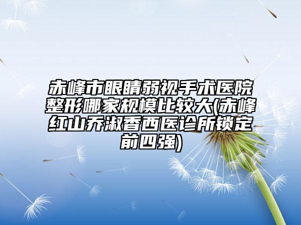 赤峰市眼睛弱视手术医院整形哪家规模比较大(赤峰红山乔淑香西医诊所锁定前四强)
