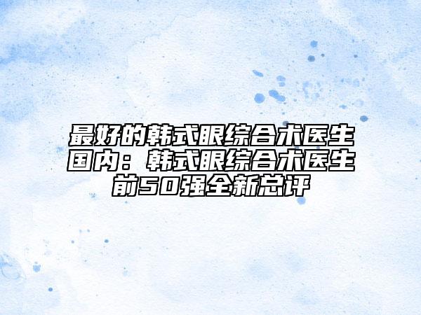 最好的韩式眼综合术医生国内：韩式眼综合术医生前50强全新总评