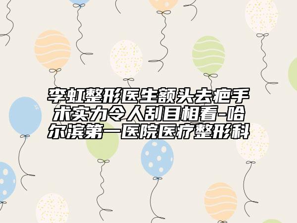 李虹整形医生额头去疤手术实力令人刮目相看-哈尔滨第一医院医疗整形科