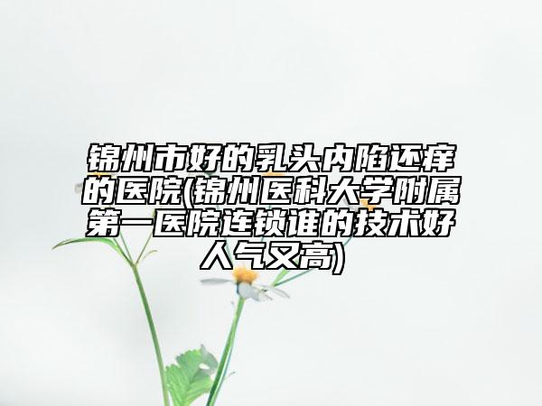 锦州市好的乳头内陷还痒的医院(锦州医科大学附属第一医院连锁谁的技术好人气又高)