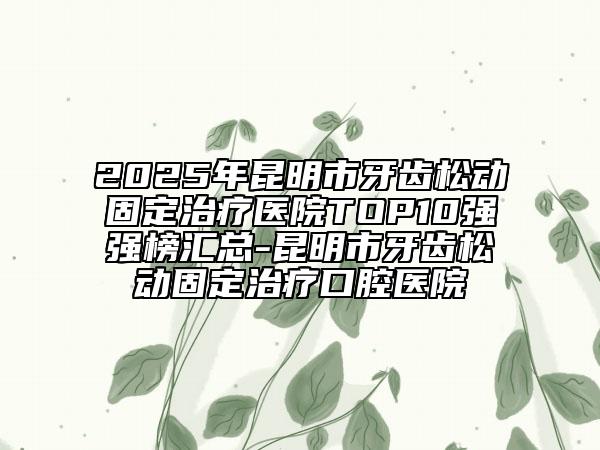 2025年昆明市牙齿松动固定治疗医院TOP10强强榜汇总-昆明市牙齿松动固定治疗口腔医院