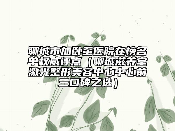 聊城市加卧蚕医院在榜名单权威评点（聊城滋养堂激光整形美容中心中心前三口碑之选）