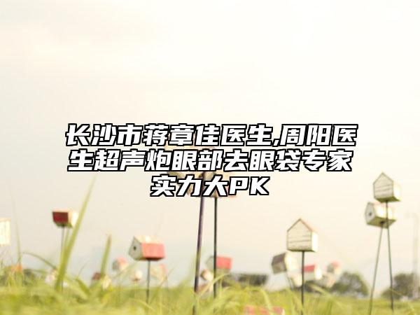 长沙市蒋章佳医生,周阳医生超声炮眼部去眼袋专家实力大PK