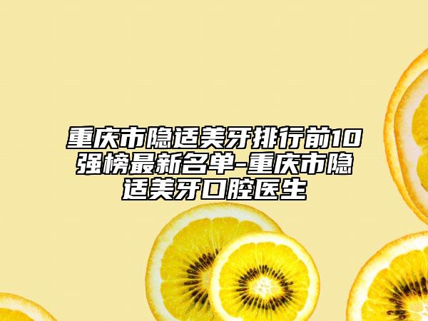 重庆市隐适美牙排行前10强榜最新名单-重庆市隐适美牙口腔医生