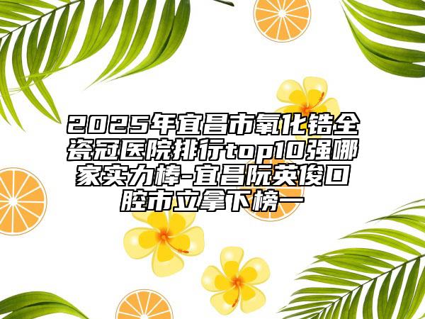 2025年宜昌市氧化锆全瓷冠医院排行top10强哪家实力棒-宜昌阮英俊口腔市立拿下榜一