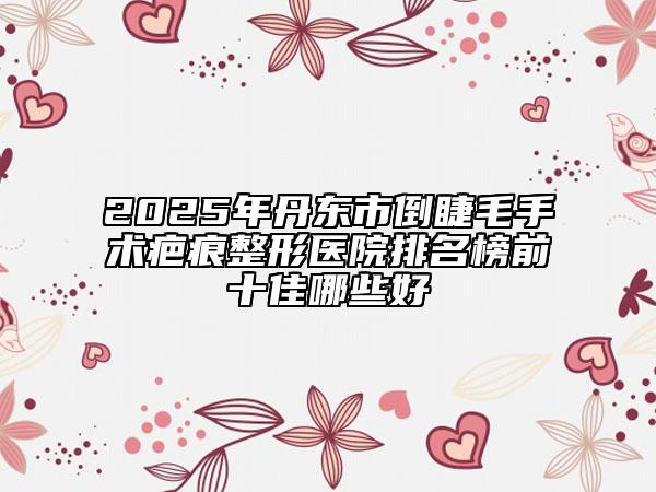 2025年丹东市倒睫毛手术疤痕整形医院排名榜前十佳哪些好