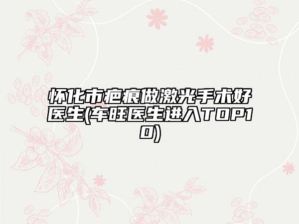 怀化市疤痕做激光手术好医生(车旺医生进入TOP10)