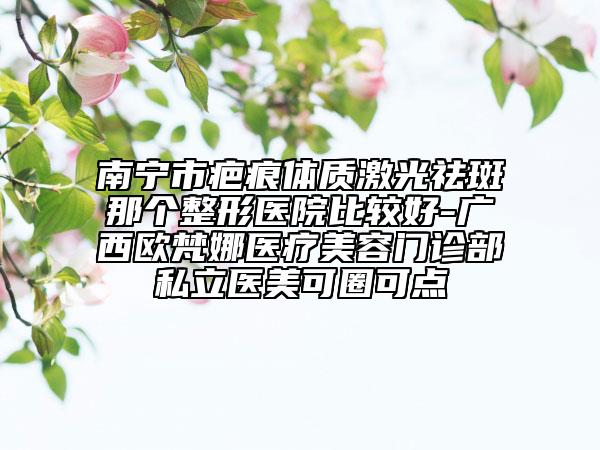 南宁市疤痕体质激光祛斑那个整形医院比较好-广西欧梵娜医疗美容门诊部私立医美可圈可点