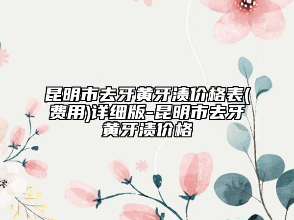 昆明市去牙黄牙渍价格表(费用)详细版-昆明市去牙黄牙渍价格