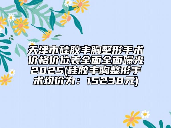 天津市硅胶丰胸整形手术价格价位表全面全面曝光2025(硅胶丰胸整形手术均价为：15238元)