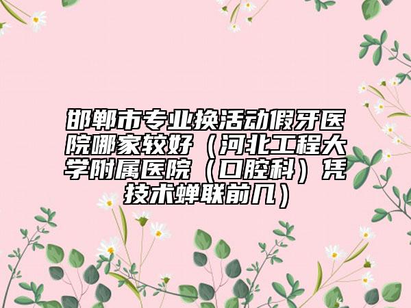 邯郸市专业换活动假牙医院哪家较好（河北工程大学附属医院（口腔科）凭技术蝉联前几）