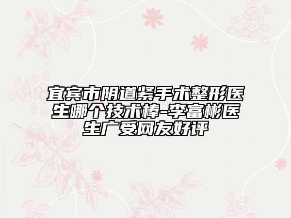 宜宾市阴道紧手术整形医生哪个技术棒-李富彬医生广受网友好评