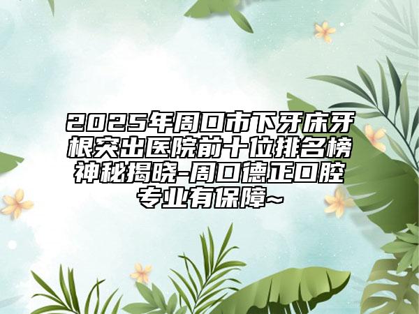 2025年周口市下牙床牙根突出医院前十位排名榜神秘揭晓-周口德正口腔专业有保障~