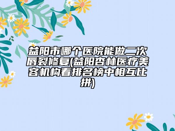 益阳市哪个医院能做二次唇裂修复(益阳杏林医疗美容机构看排名榜中相互比拼)