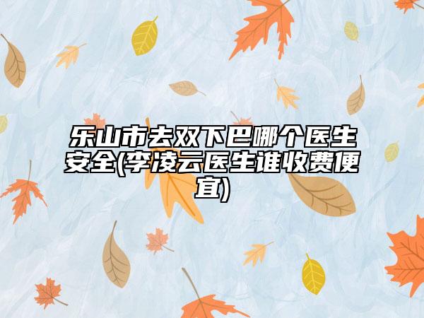 乐山市去双下巴哪个医生安全(李凌云医生谁收费便宜)