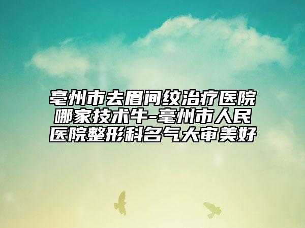 亳州市去眉间纹治疗医院哪家技术牛-毫州市人民医院整形科名气大审美好