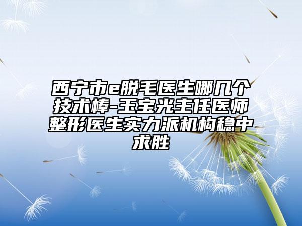 西宁市e脱毛医生哪几个技术棒-玉宝光主任医师整形医生实力派机构稳中求胜