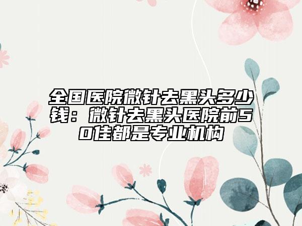 全国医院微针去黑头多少钱：微针去黑头医院前50佳都是专业机构