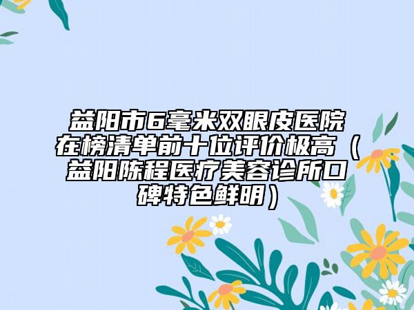 益阳市6毫米双眼皮医院在榜清单前十位评价极高（益阳陈程医疗美容诊所口碑特色鲜明）