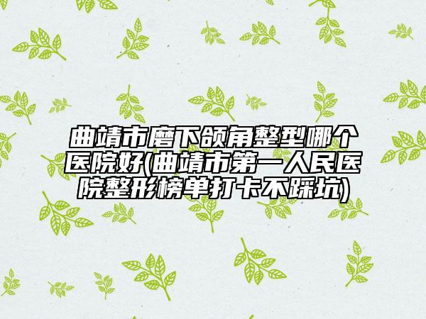 曲靖市磨下颌角整型哪个医院好(曲靖市第一人民医院整形榜单打卡不踩坑)
