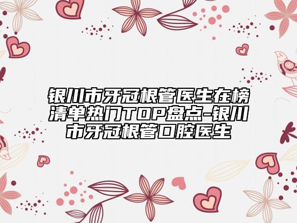 银川市牙冠根管医生在榜清单热门TOP盘点-银川市牙冠根管口腔医生