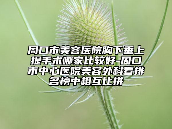 周口市美容医院胸下垂上提手术哪家比较好-周口市中心医院美容外科看排名榜中相互比拼