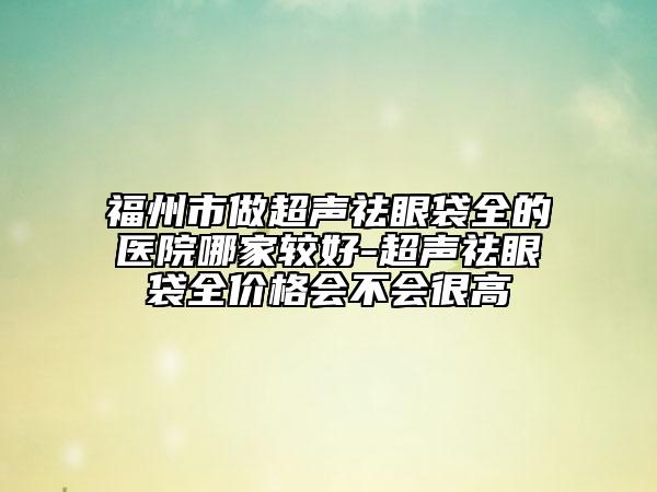 福州市做超声祛眼袋全的医院哪家较好-超声祛眼袋全价格会不会很高