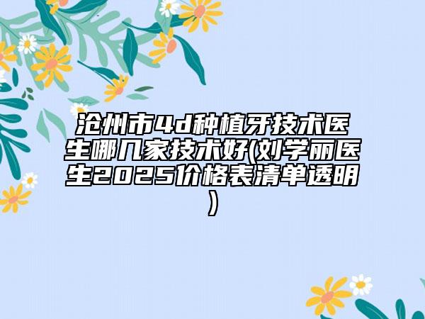 沧州市4d种植牙技术医生哪几家技术好(刘学丽医生2025价格表清单透明)