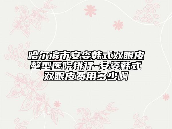 哈尔滨市安姿韩式双眼皮整型医院排行-安姿韩式双眼皮费用多少啊
