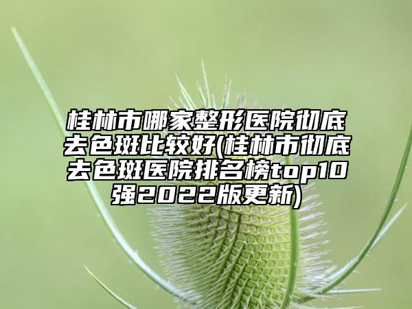 桂林市哪家整形医院彻底去色斑比较好(桂林市彻底去色斑医院排名榜top10强2022版更新)