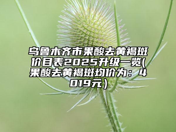 乌鲁木齐市果酸去黄褐斑价目表2025升级一览(果酸去黄褐斑均价为：4019元）