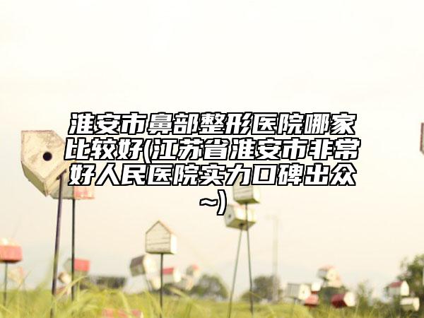 淮安市鼻部整形医院哪家比较好(江苏省淮安市非常好人民医院实力口碑出众~)
