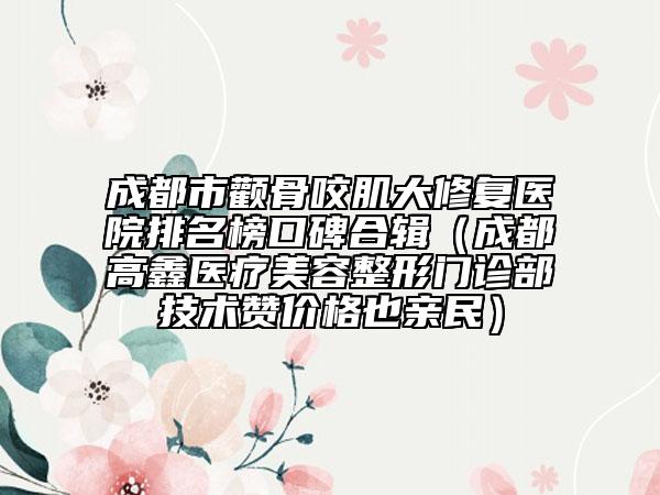 成都市颧骨咬肌大修复医院排名榜口碑合辑（成都高鑫医疗美容整形门诊部技术赞价格也亲民）