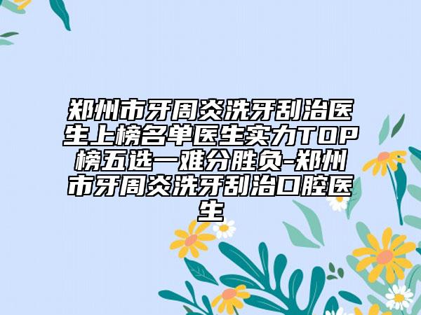 郑州市牙周炎洗牙刮治医生上榜名单医生实力TOP榜五选一难分胜负-郑州市牙周炎洗牙刮治口腔医生