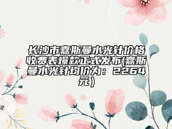 长沙市嘉斯曼水光针价格收费表爆款正式发布(嘉斯曼水光针均价为：2264元）