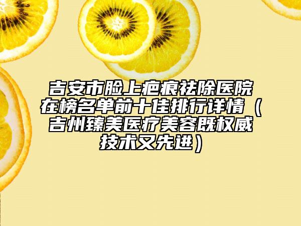吉安市脸上疤痕祛除医院在榜名单前十佳排行详情（吉州臻美医疗美容既权威技术又先进）